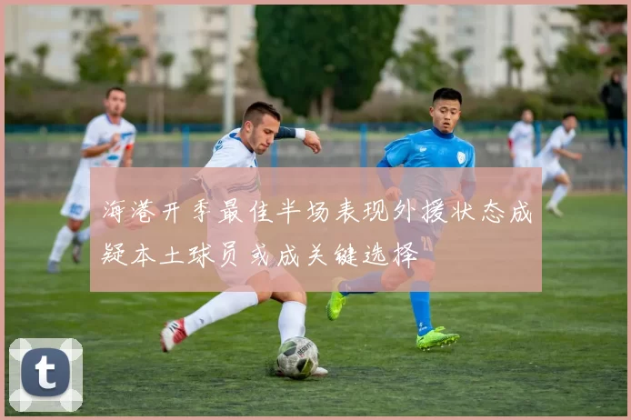海港开季最佳半场表现外援状态成疑本土球员或成关键选择