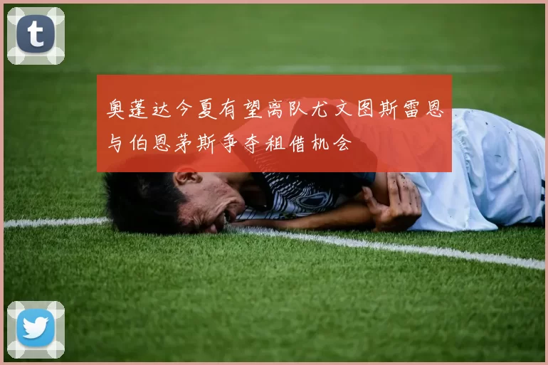 奥蓬达今夏有望离队尤文图斯雷恩与伯恩茅斯争夺租借机会