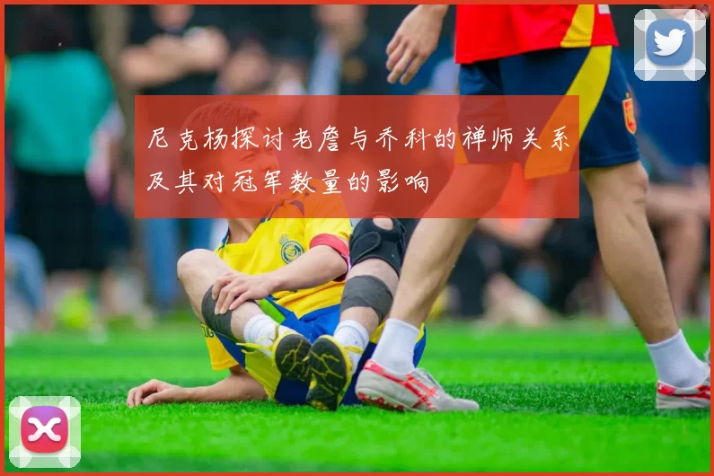 尼克杨探讨老詹与乔科的禅师关系及其对冠军数量的影响