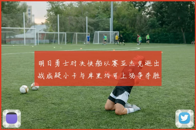 明日勇士对决快船以赛亚杰克逊出战成疑小卡与库里均可上场争夺胜利