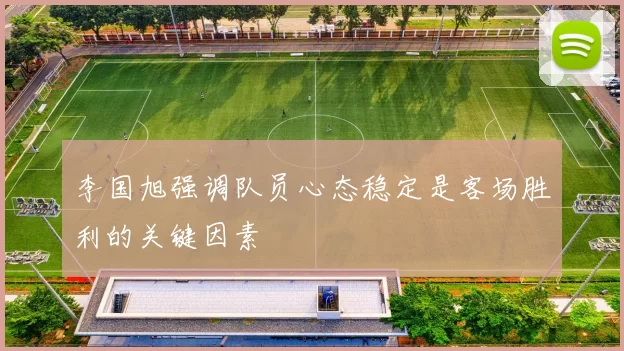 李国旭强调队员心态稳定是客场胜利的关键因素